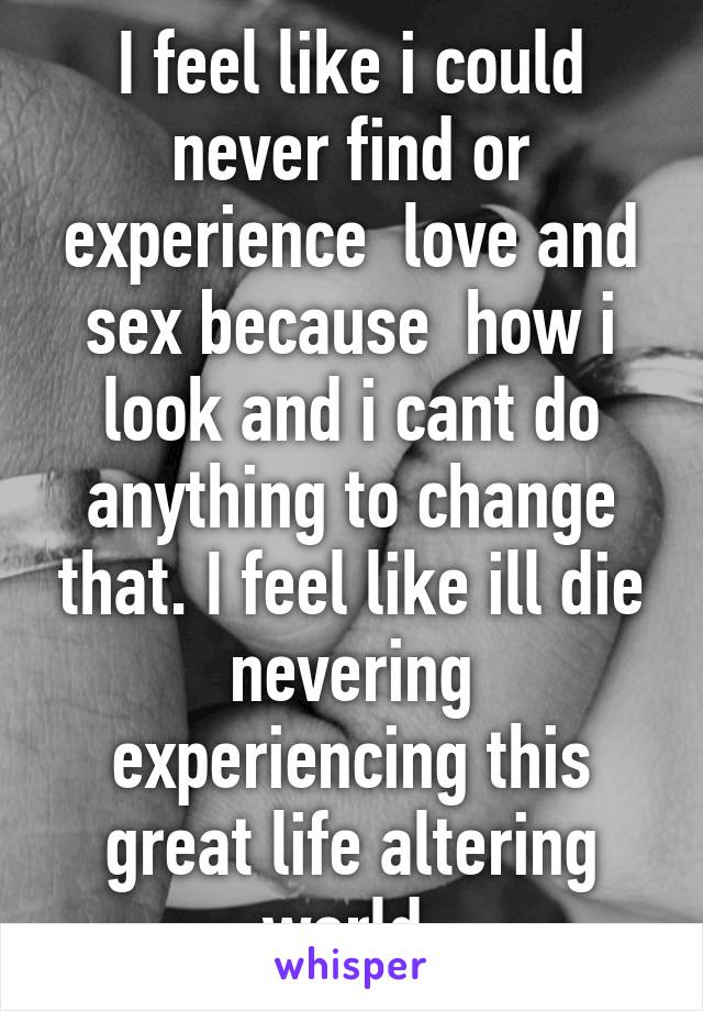 I feel like i could never find or experience  love and sex because  how i look and i cant do anything to change that. I feel like ill die nevering experiencing this great life altering world.