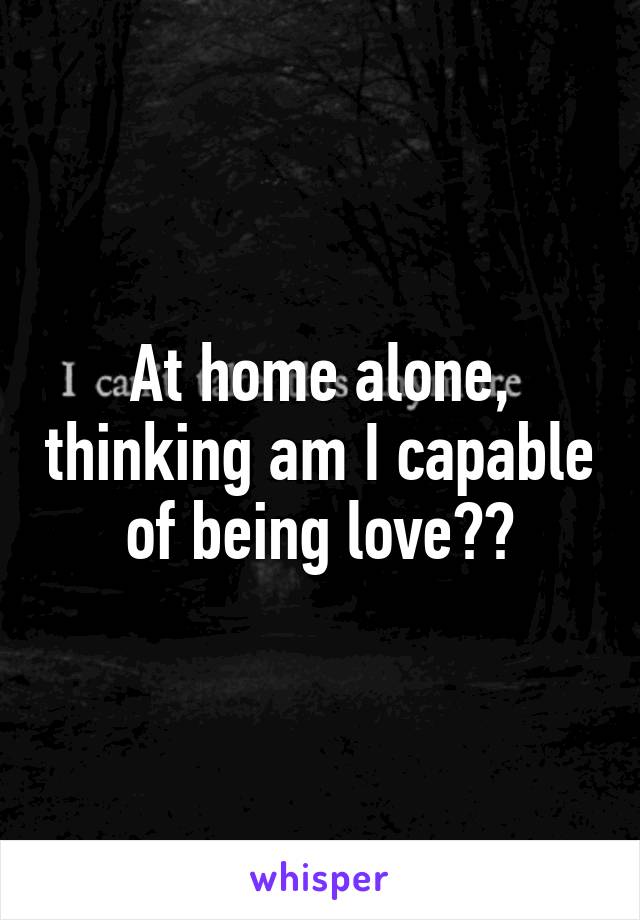 At home alone, thinking am I capable of being love??