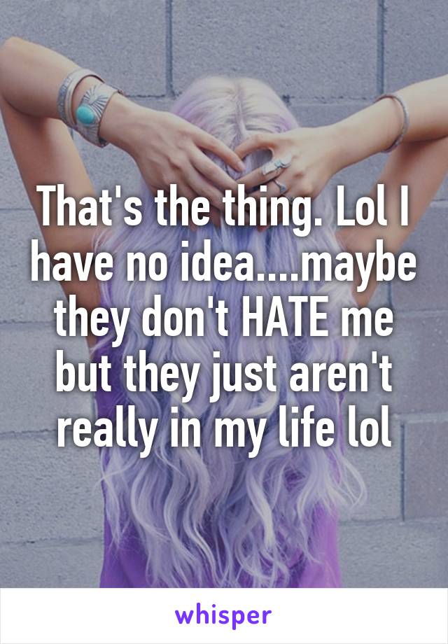 That's the thing. Lol I have no idea....maybe they don't HATE me but they just aren't really in my life lol
