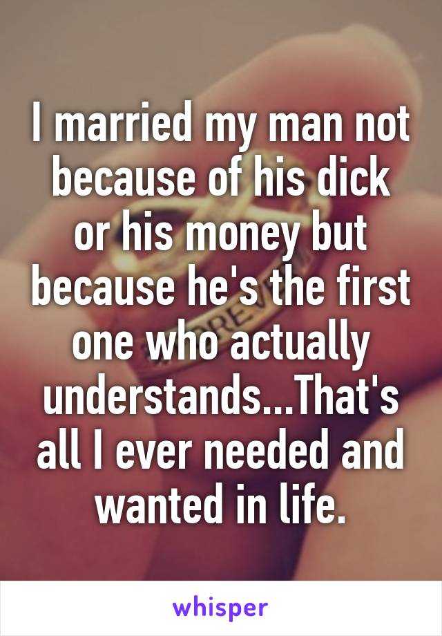 I married my man not because of his dick or his money but because he's the first one who actually understands...That's all I ever needed and wanted in life.