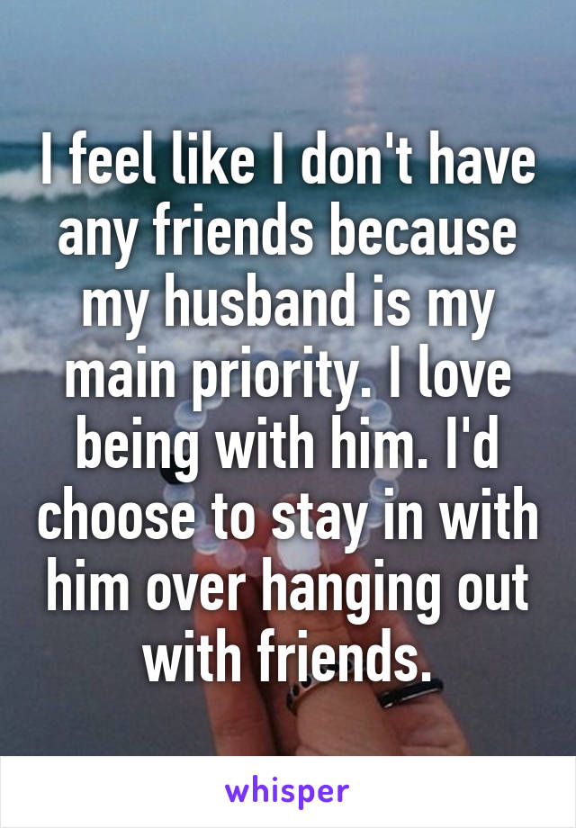 I feel like I don't have any friends because my husband is my main priority. I love being with him. I'd choose to stay in with him over hanging out with friends.