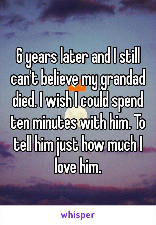 6 years later and I still can't believe my grandad died. I wish I could spend ten minutes with him. To tell him just how much I love him. 