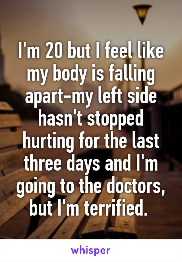 I'm 20 but I feel like my body is falling apart-my left side hasn't stopped hurting for the last three days and I'm going to the doctors, but I'm terrified. 