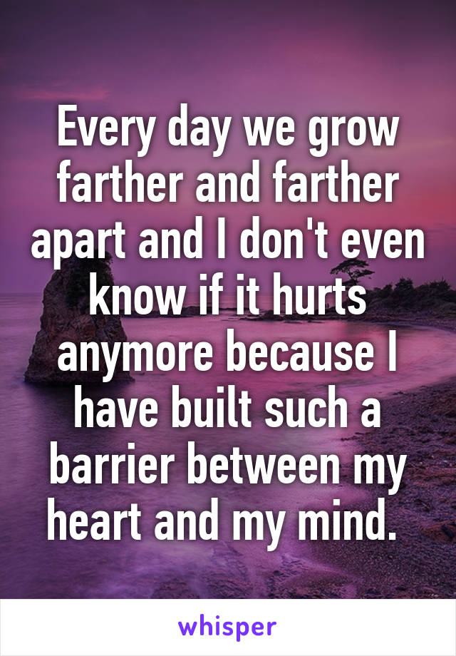 Every day we grow farther and farther apart and I don't even know if it hurts anymore because I have built such a barrier between my heart and my mind. 