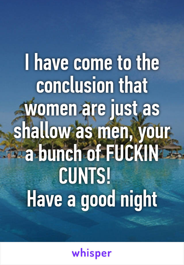 I have come to the conclusion that women are just as shallow as men, your a bunch of FUCKIN CUNTS!   
Have a good night