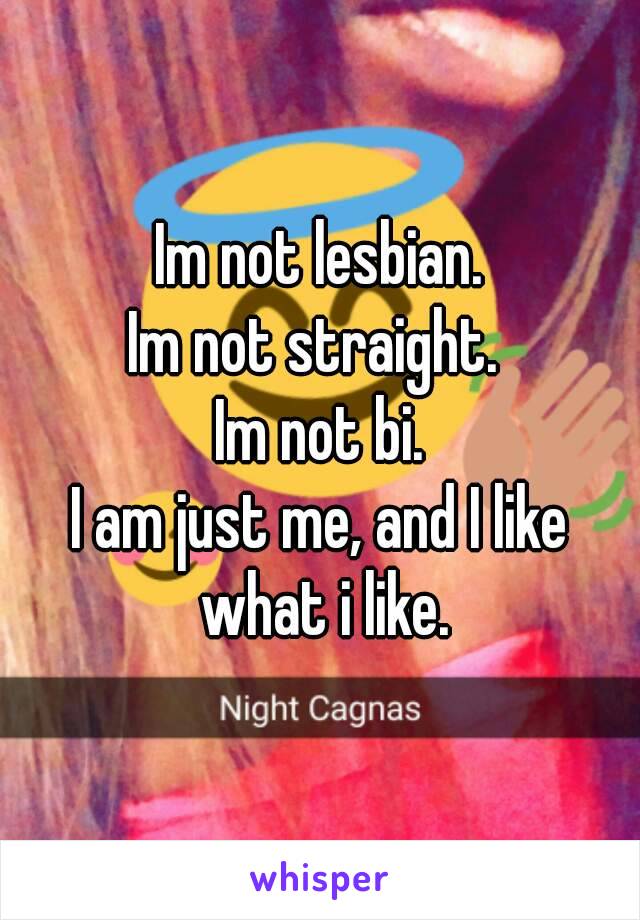 Im not lesbian.
Im not straight. 
Im not bi.
I am just me, and I like what i like.
