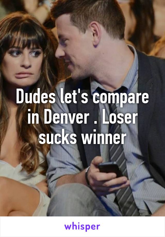 Dudes let's compare in Denver . Loser sucks winner