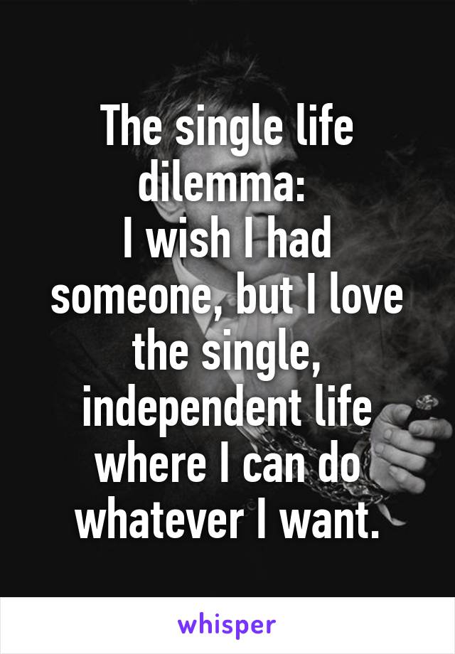 The single life dilemma: 
I wish I had someone, but I love the single, independent life where I can do whatever I want.