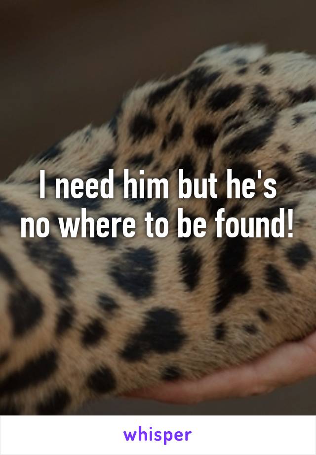 I need him but he's no where to be found! 