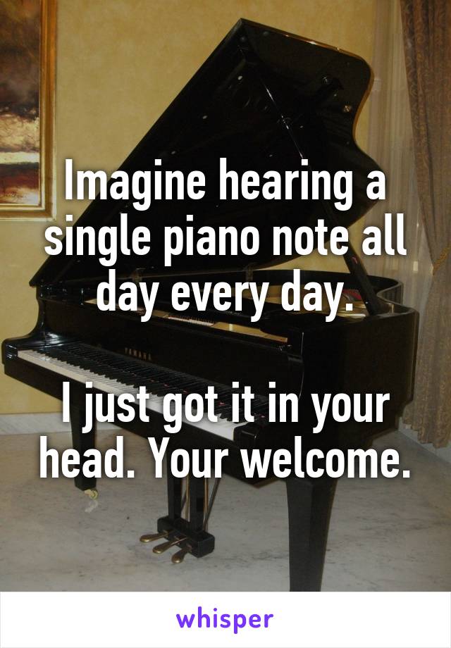 Imagine hearing a single piano note all day every day.

I just got it in your head. Your welcome.