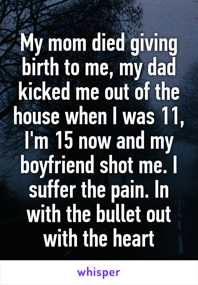 My mom died giving birth to me, my dad kicked me out of the house when I was 11, I'm 15 now and my boyfriend shot me. I suffer the pain. In with the bullet out with the heart