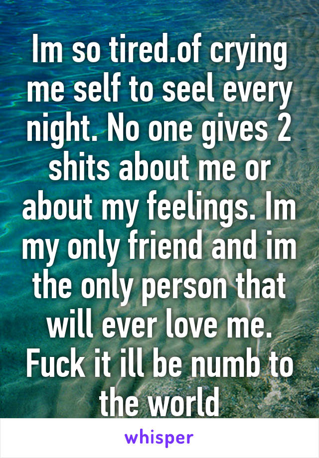 Im so tired.of crying me self to seel every night. No one gives 2 shits about me or about my feelings. Im my only friend and im the only person that will ever love me. Fuck it ill be numb to the world