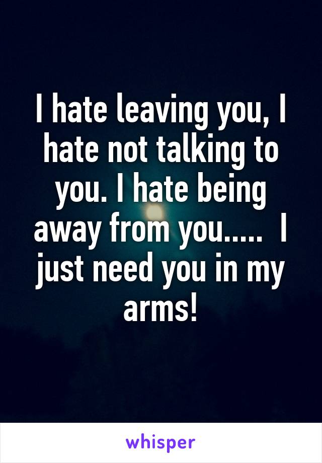 I hate leaving you, I hate not talking to you. I hate being away from you.....  I just need you in my arms!
