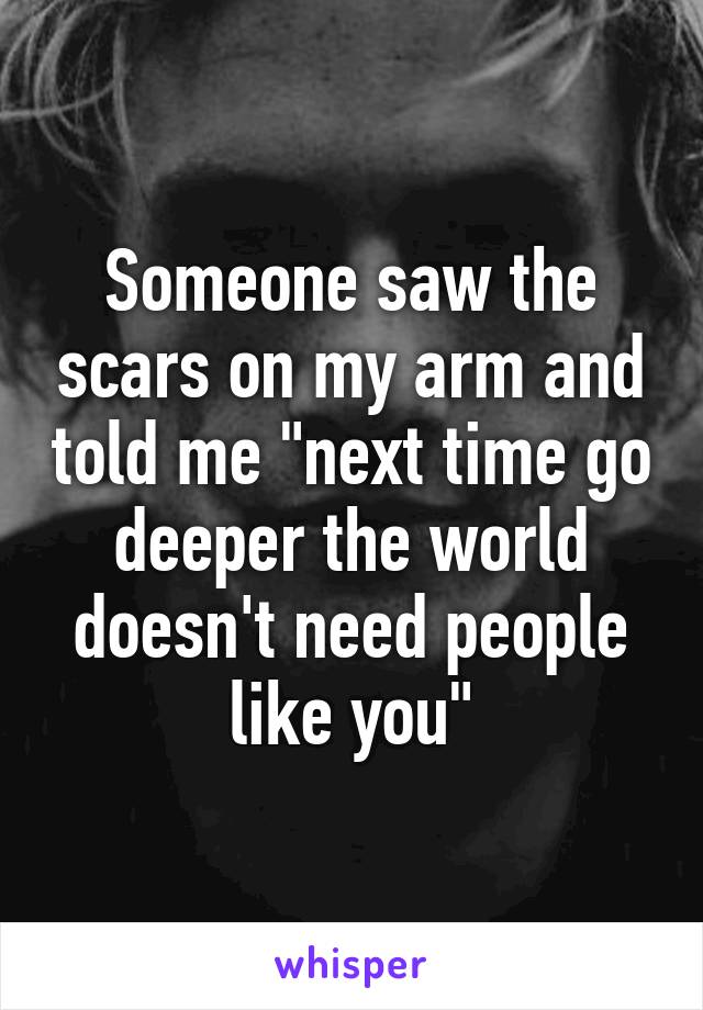 Someone saw the scars on my arm and told me "next time go deeper the world doesn't need people like you"