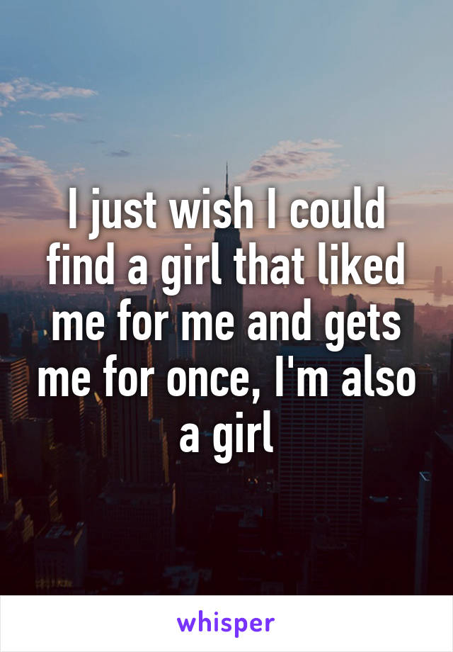 I just wish I could find a girl that liked me for me and gets me for once, I'm also a girl