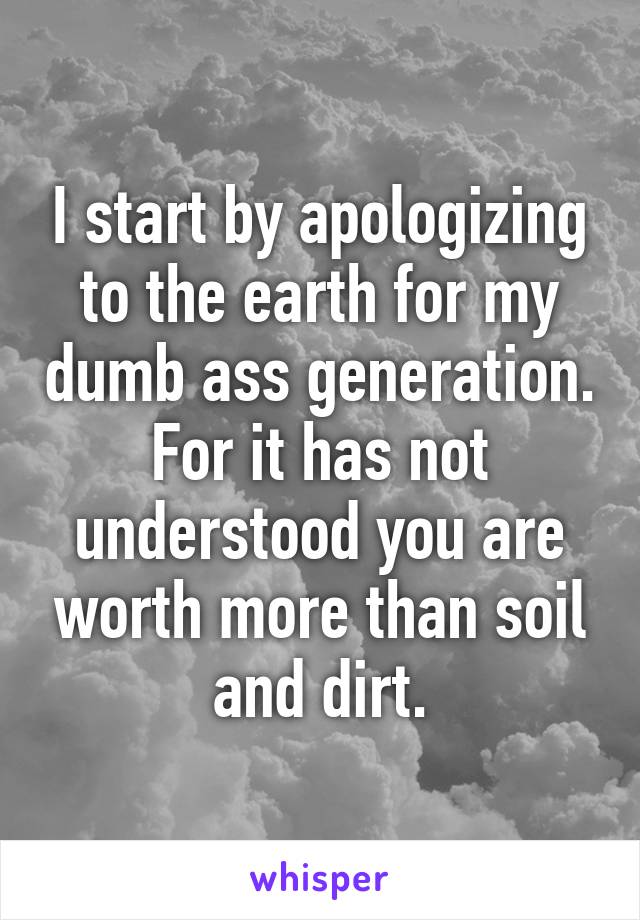 I start by apologizing to the earth for my dumb ass generation. For it has not understood you are worth more than soil and dirt.