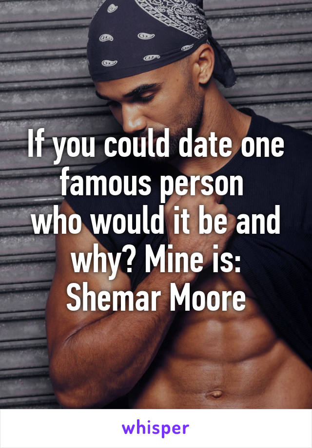 If you could date one famous person 
who would it be and why? Mine is: Shemar Moore