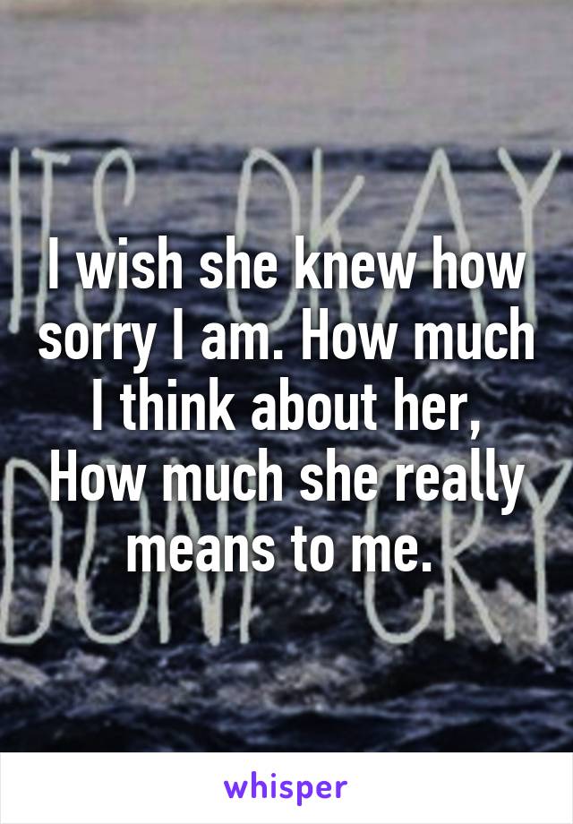 I wish she knew how sorry I am. How much I think about her, How much she really means to me. 