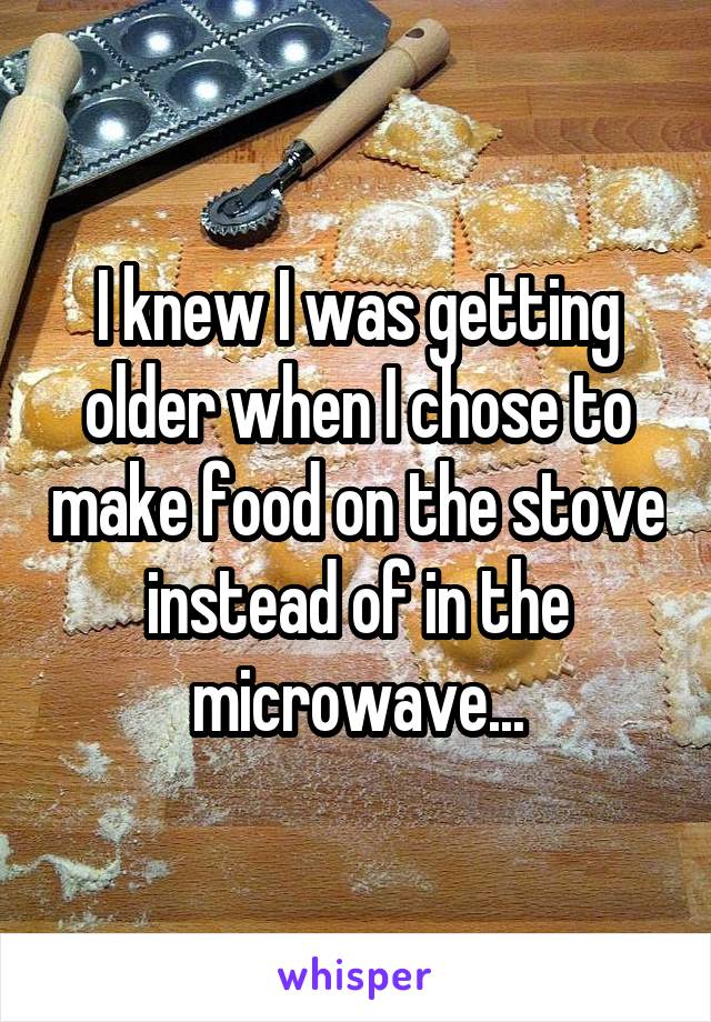 I knew I was getting older when I chose to make food on the stove instead of in the microwave...