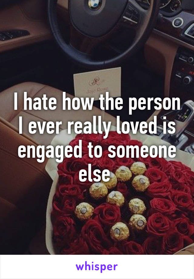 I hate how the person I ever really loved is engaged to someone else 