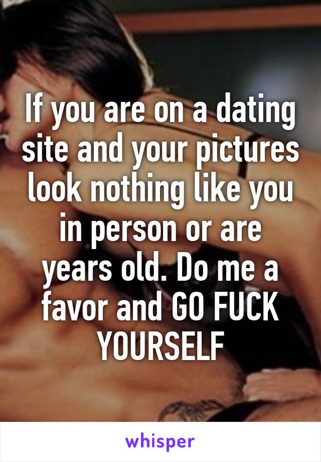 If you are on a dating site and your pictures look nothing like you in person or are years old. Do me a favor and GO FUCK YOURSELF