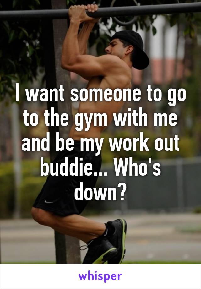 I want someone to go to the gym with me and be my work out buddie... Who's down?