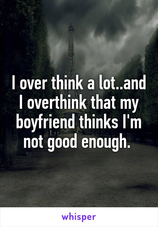 I over think a lot..and I overthink that my boyfriend thinks I'm not good enough. 