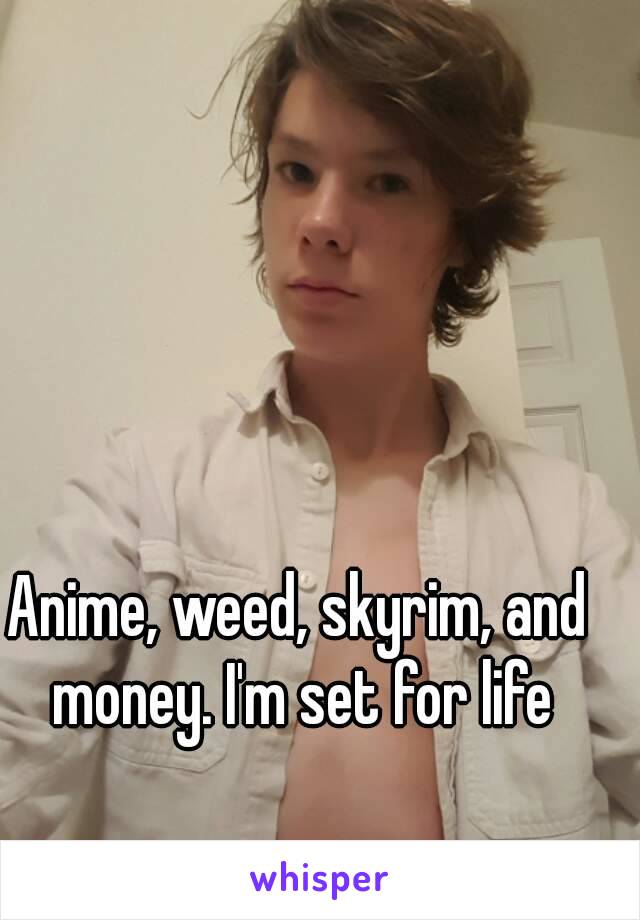 Anime, weed, skyrim, and money. I'm set for life