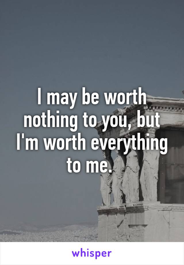 I may be worth nothing to you, but I'm worth everything to me. 