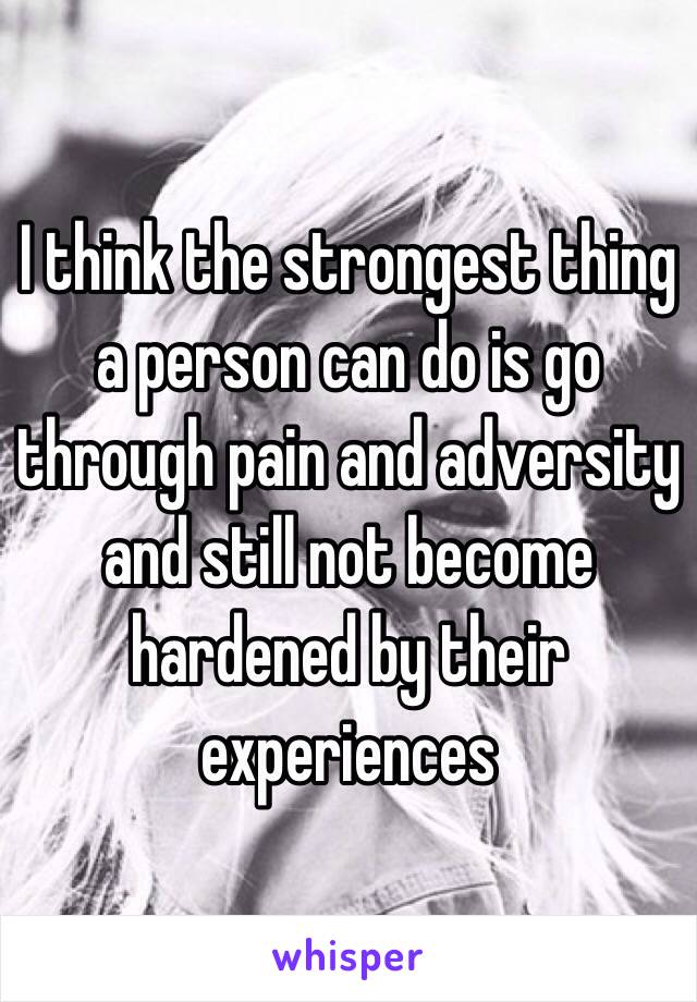 I think the strongest thing a person can do is go through pain and adversity and still not become hardened by their experiences 