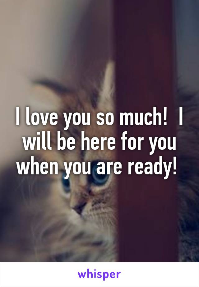 I love you so much!  I will be here for you when you are ready! 