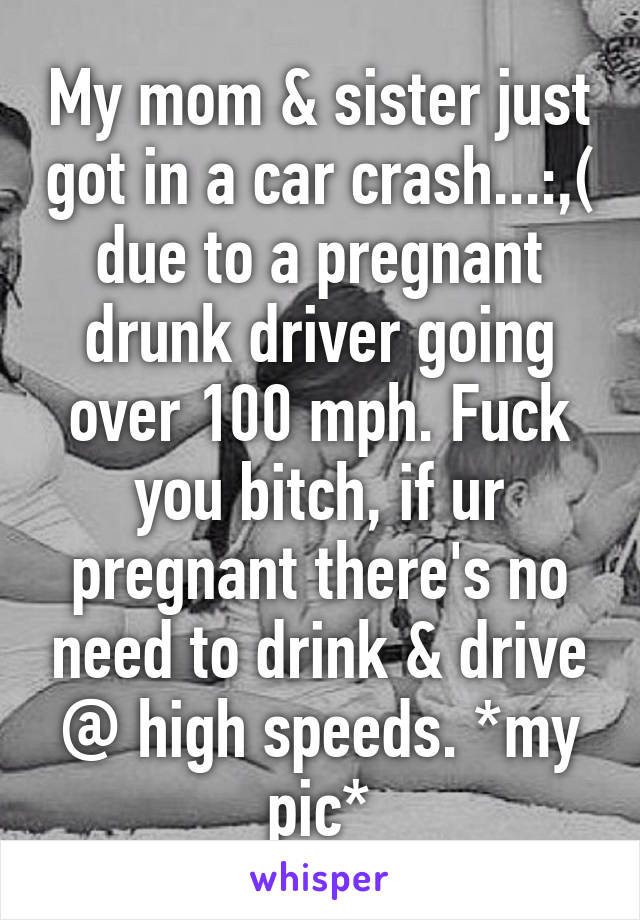 My mom & sister just got in a car crash...:,( due to a pregnant drunk driver going over 100 mph. Fuck you bitch, if ur pregnant there's no need to drink & drive @ high speeds. *my pic*