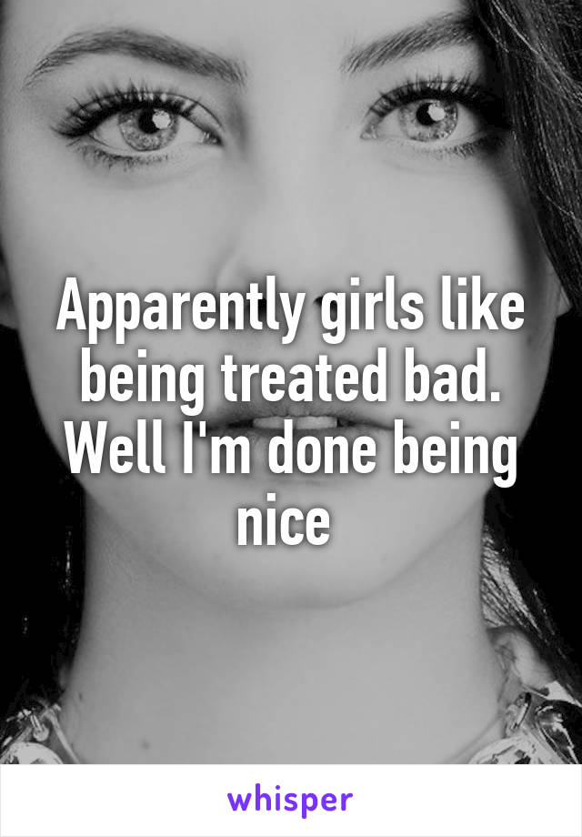 Apparently girls like being treated bad. Well I'm done being nice 