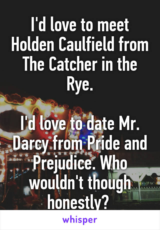 I'd love to meet Holden Caulfield from The Catcher in the Rye.

I'd love to date Mr. Darcy from Pride and Prejudice. Who wouldn't though honestly? 