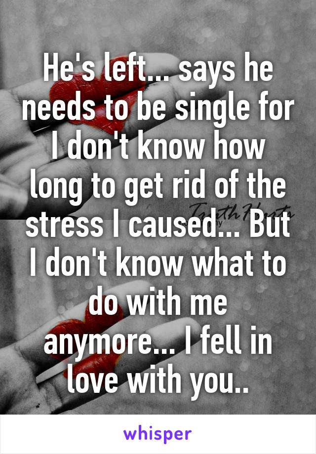 He's left... says he needs to be single for I don't know how long to get rid of the stress I caused... But I don't know what to do with me anymore... I fell in love with you..