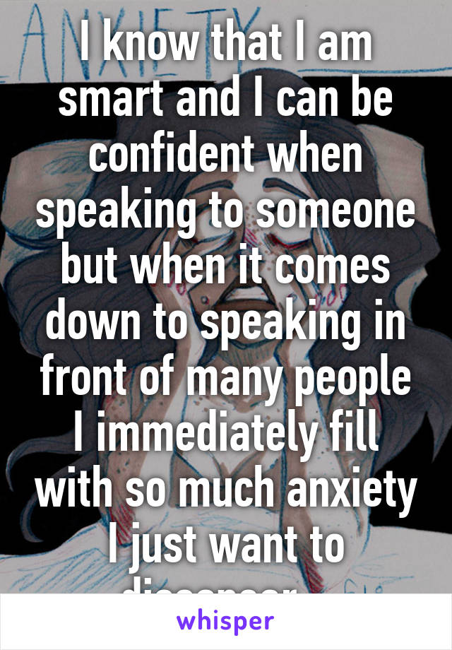 I know that I am smart and I can be confident when speaking to someone but when it comes down to speaking in front of many people I immediately fill with so much anxiety I just want to dissapear...