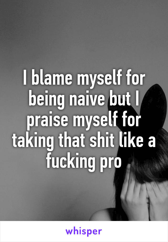 I blame myself for being naive but I praise myself for taking that shit like a fucking pro