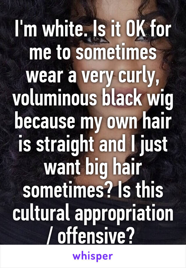 I'm white. Is it OK for me to sometimes wear a very curly, voluminous black wig because my own hair is straight and I just want big hair sometimes? Is this cultural appropriation / offensive? 