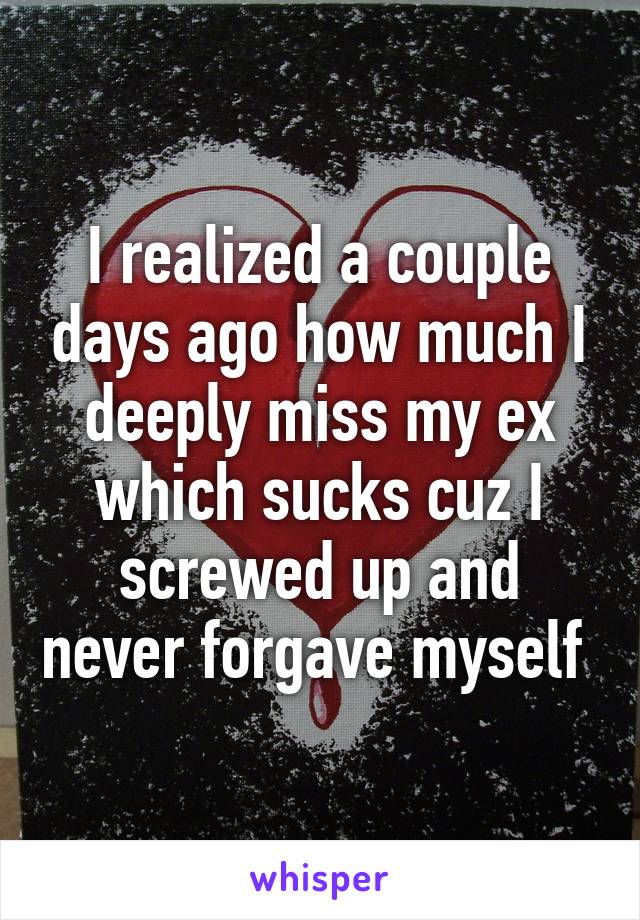 I realized a couple days ago how much I deeply miss my ex which sucks cuz I screwed up and never forgave myself 