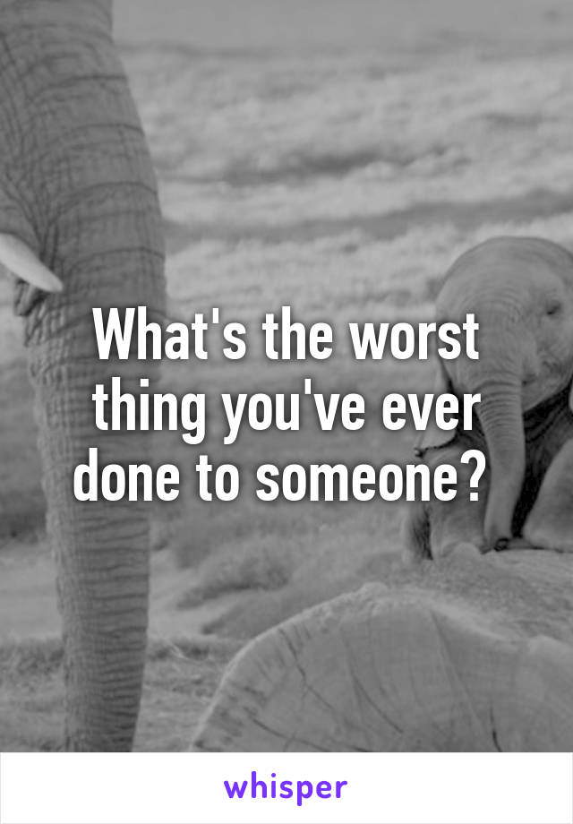 What's the worst thing you've ever done to someone? 