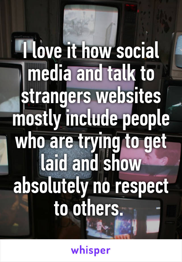 I love it how social media and talk to strangers websites mostly include people who are trying to get laid and show absolutely no respect to others. 