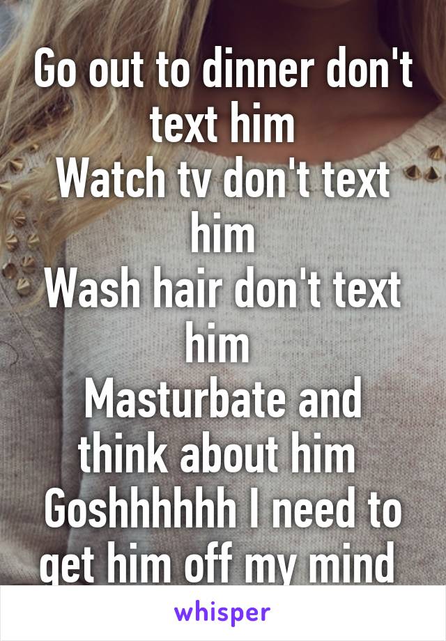 Go out to dinner don't text him
Watch tv don't text him
Wash hair don't text him 
Masturbate and think about him 
Goshhhhhh I need to get him off my mind 