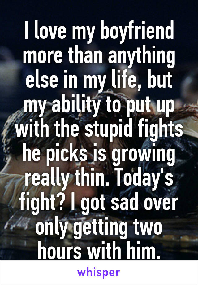 I love my boyfriend more than anything else in my life, but my ability to put up with the stupid fights he picks is growing really thin. Today's fight? I got sad over only getting two hours with him.