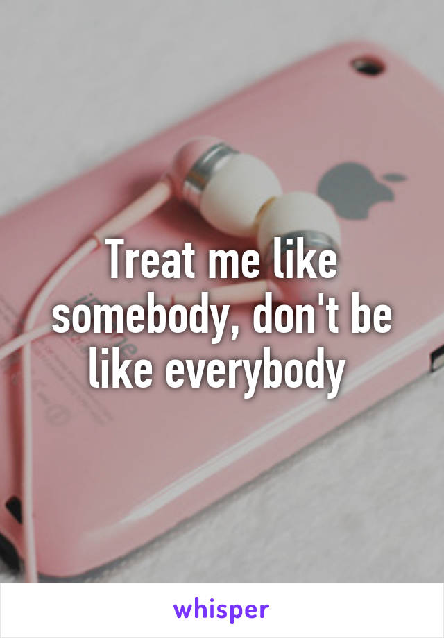 Treat me like somebody, don't be like everybody 