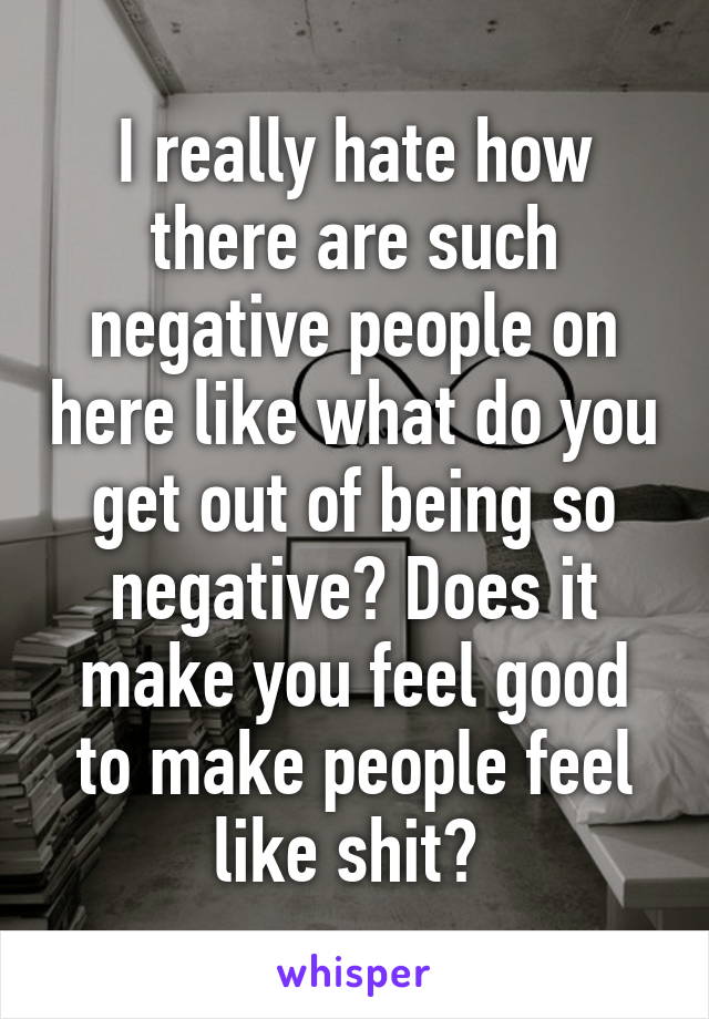 I really hate how there are such negative people on here like what do you get out of being so negative? Does it make you feel good to make people feel like shit? 