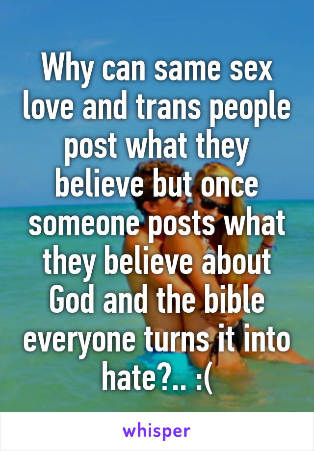 Why can same sex love and trans people post what they believe but once someone posts what they believe about God and the bible everyone turns it into hate?.. :(