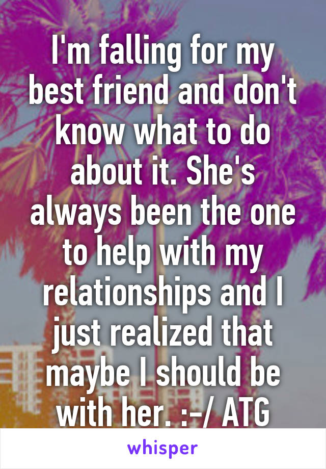 I'm falling for my best friend and don't know what to do about it. She's always been the one to help with my relationships and I just realized that maybe I should be with her. :-/ ATG