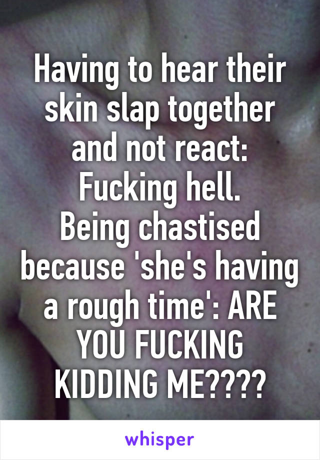 Having to hear their skin slap together and not react: Fucking hell.
Being chastised because 'she's having a rough time': ARE YOU FUCKING KIDDING ME????