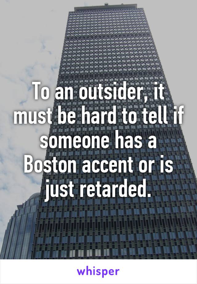 To an outsider, it must be hard to tell if someone has a Boston accent or is just retarded.