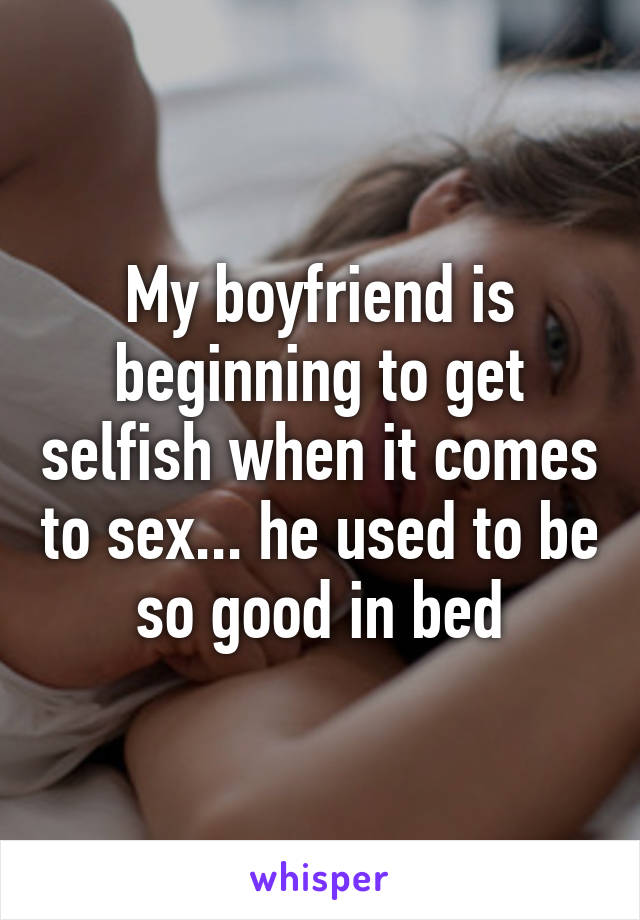 My boyfriend is beginning to get selfish when it comes to sex... he used to be so good in bed